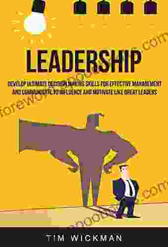 Leadership: Develop Ultimate Decision Making Skills For Effective Management And Communicate To Influence And Motivate Like Great Leaders