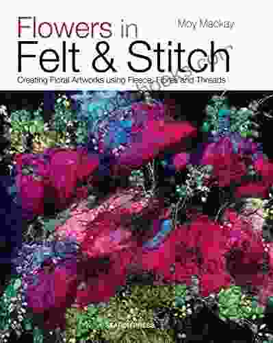 Flowers In Felt Stitch: Creating Floral Artworks Using Fleece Fibres And Threads